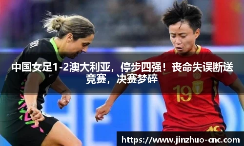 中国女足1-2澳大利亚，停步四强！丧命失误断送竞赛，决赛梦碎